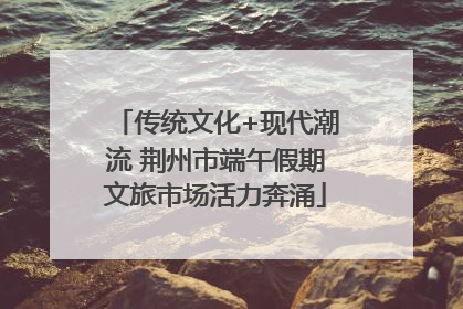 传统文化+现代潮流 荆州市端午假期文旅市场活力奔涌