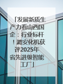 发展新质生产力看山西国企：行业标杆！潞安化机获评2025年省先进级智能工厂