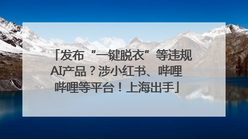 发布“一键脱衣”等违规AI产品？涉小红书、哔哩哔哩等平台！上海出手