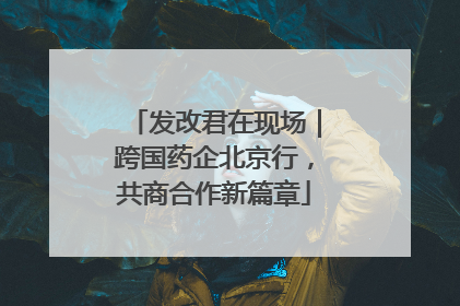发改君在现场｜跨国药企北京行，共商合作新篇章