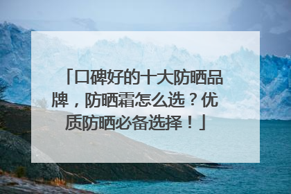口碑好的十大防晒品牌，防晒霜怎么选？优质防晒必备选择！