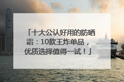十大公认好用的防晒霜：10款王炸单品，优质选择值得一试！