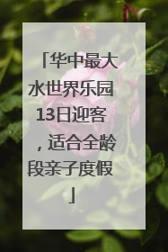 华中最大水世界乐园13日迎客，适合全龄段亲子度假