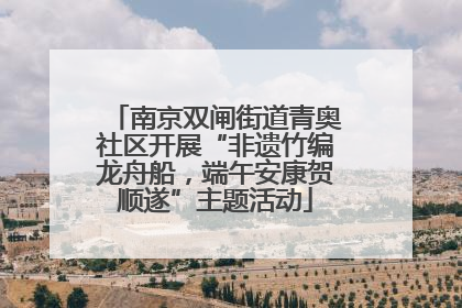 南京双闸街道青奥社区开展“非遗竹编龙舟船，端午安康贺顺遂”主题活动