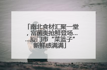 南北食材汇聚一堂，富菌类抢鲜登场……厦门市“菜篮子”新鲜感满满