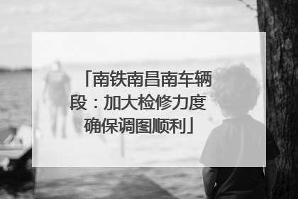 南铁南昌南车辆段：加大检修力度确保调图顺利