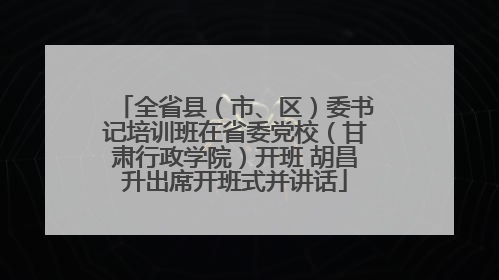 全省县（市、区）委书记培训班在省委党校（甘肃行政学院）开班 胡昌升出席开班式并讲话