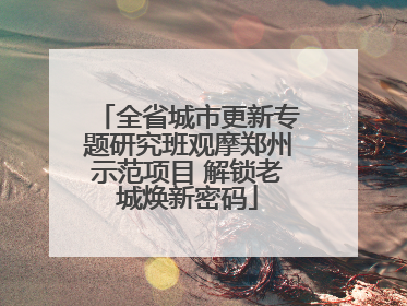 全省城市更新专题研究班观摩郑州示范项目 解锁老城焕新密码