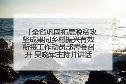 全省巩固拓展脱贫攻坚成果同乡村振兴有效衔接工作动员部署会召开 吴晓军主持并讲话 罗东川作安排部署