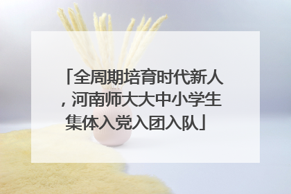 全周期培育时代新人，河南师大大中小学生集体入党入团入队