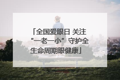 全国爱眼日 关注“一老一小”守护全生命周期眼健康