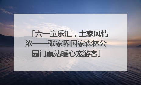 六一童乐汇，土家风情浓——张家界国家森林公园门票站暖心宠游客