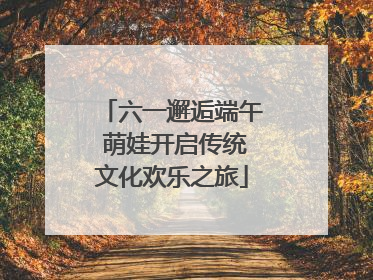 六一邂逅端午 萌娃开启传统文化欢乐之旅