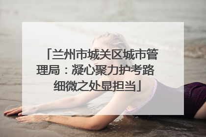 兰州市城关区城市管理局：凝心聚力护考路 细微之处显担当