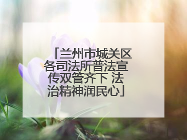 兰州市城关区各司法所普法宣传双管齐下 法治精神润民心