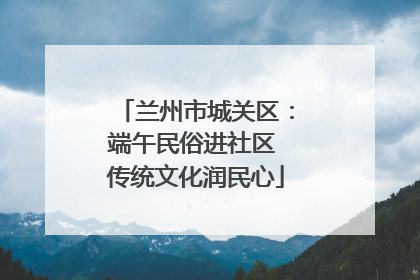 兰州市城关区：端午民俗进社区 传统文化润民心