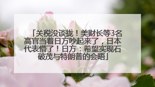 关税没谈拢！美财长等3名高官当着日方吵起来了，日本代表懵了！日方：希望实现石破茂与特朗普的会晤