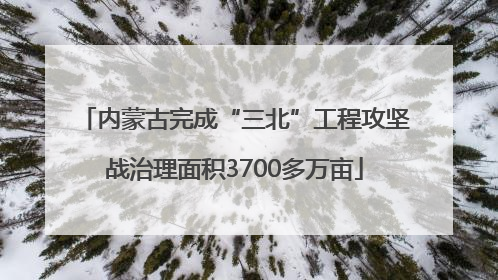 内蒙古完成“三北”工程攻坚战治理面积3700多万亩