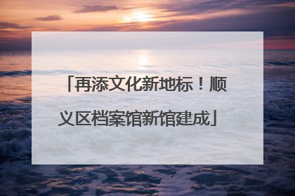 再添文化新地标！顺义区档案馆新馆建成