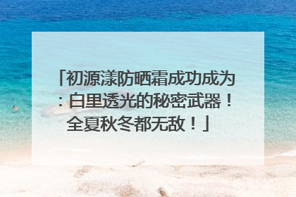 初源漾防晒霜成功成为：白里透光的秘密武器！全夏秋冬都无敌！