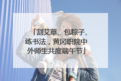 割艾草、包粽子、练书法，黄冈职院中外师生共度端午节