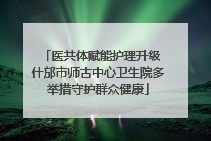 医共体赋能护理升级 什邡市师古中心卫生院多举措守护群众健康