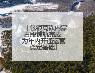 包银高铁内蒙古段铺轨完成 为年内开通运营奠定基础