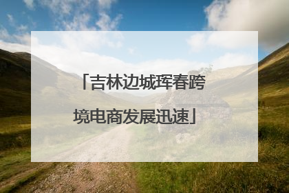 吉林边城珲春跨境电商发展迅速