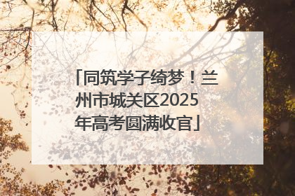 同筑学子绮梦！兰州市城关区2025年高考圆满收官