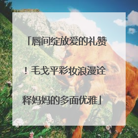 唇间绽放爱的礼赞！毛戈平彩妆浪漫诠释妈妈的多面优雅