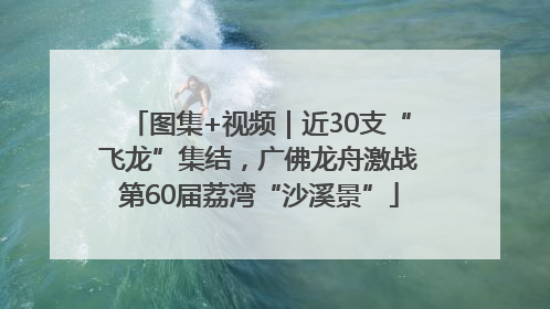 图集+视频｜近30支“飞龙”集结，广佛龙舟激战第60届荔湾“沙溪景”