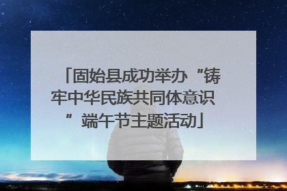固始县成功举办“铸牢中华民族共同体意识”端午节主题活动