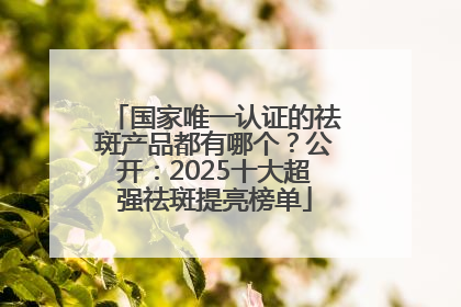 国家唯一认证的祛斑产品都有哪个？公开：2025十大超强祛斑提亮榜单
