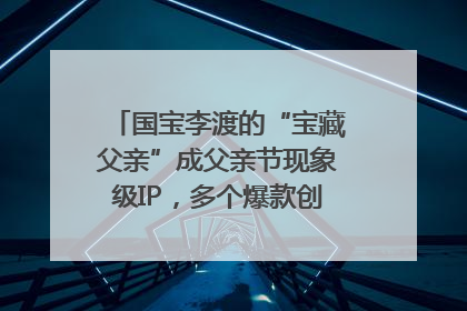 国宝李渡的“宝藏父亲”成父亲节现象级IP，多个爆款创造数千万流量