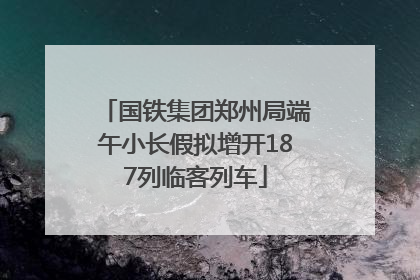 国铁集团郑州局端午小长假拟增开187列临客列车