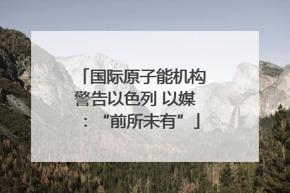 国际原子能机构警告以色列 以媒：“前所未有”