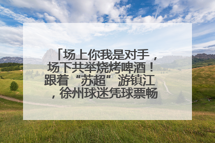 场上你我是对手，场下共举烧烤啤酒！跟着“苏超”游镇江，徐州球迷凭球票畅游名山胜景