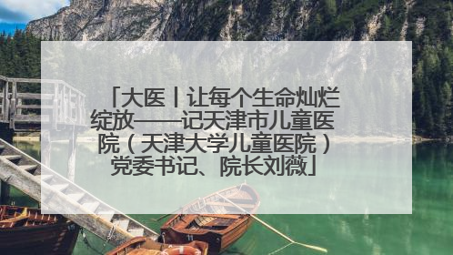 大医丨让每个生命灿烂绽放——记天津市儿童医院（天津大学儿童医院）党委书记、院长刘薇