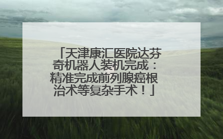 天津康汇医院达芬奇机器人装机完成：精准完成前列腺癌根治术等复杂手术！