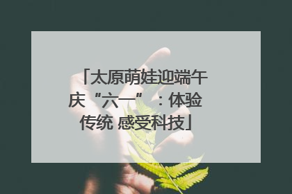 太原萌娃迎端午庆“六一”：体验传统 感受科技