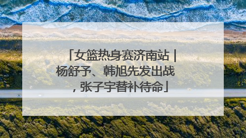 女篮热身赛济南站｜杨舒予、韩旭先发出战，张子宇替补待命