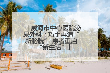 威海市中心医院泌尿外科：巧手再造“新膀胱” 患者重启“新生活”