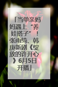 当单亲妈妈遇上“养娃搭子”！张雨绮、韩庚新剧《绽放的许开心》6月5日开播
