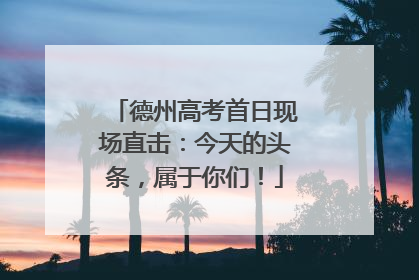 德州高考首日现场直击：今天的头条，属于你们！