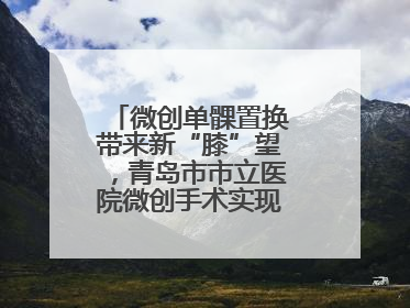 微创单髁置换带来新“膝”望，青岛市市立医院微创手术实现“保膝”目标