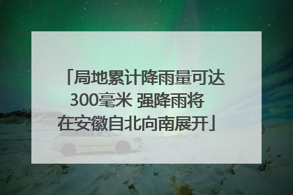 局地累计降雨量可达300毫米 强降雨将在安徽自北向南展开