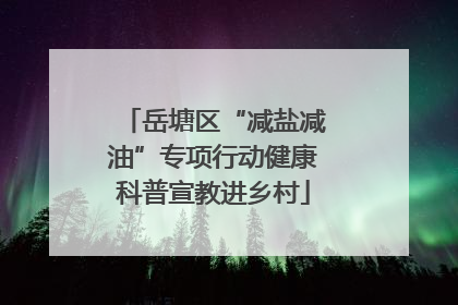 岳塘区“减盐减油”专项行动健康科普宣教进乡村
