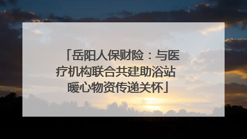 岳阳人保财险：与医疗机构联合共建助浴站 暖心物资传递关怀