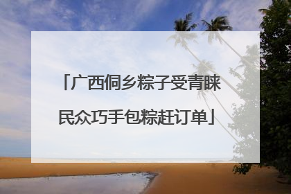 广西侗乡粽子受青睐 民众巧手包粽赶订单