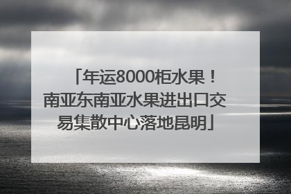 年运8000柜水果！南亚东南亚水果进出口交易集散中心落地昆明